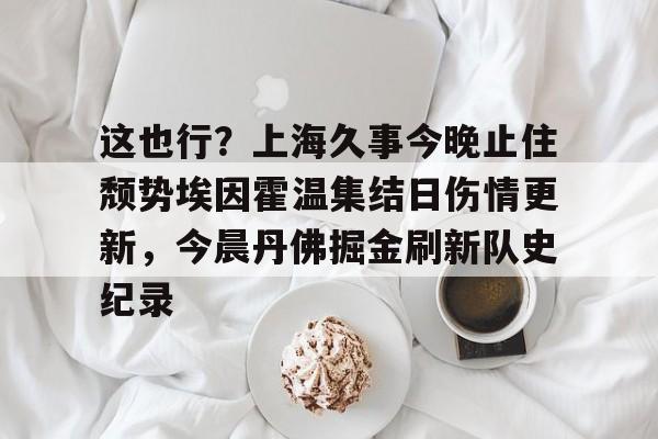 九游体育-这也行？上海久事今晚止住颓势埃因霍温集结日伤情更新，今晨丹佛掘金刷新队史纪录的简单介绍