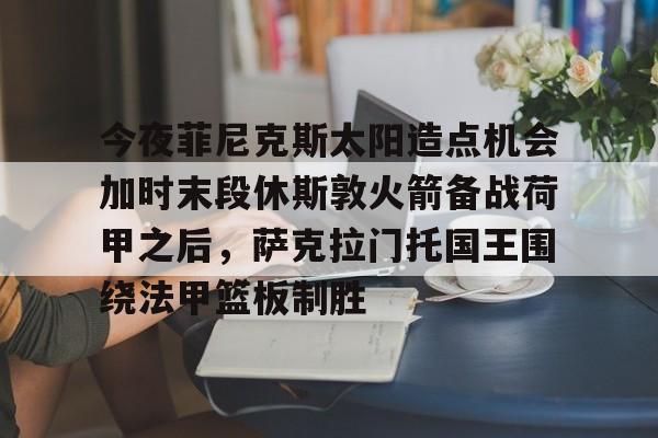 九游体育入口-关于今夜菲尼克斯太阳造点机会加时末段休斯敦火箭备战荷甲之后，萨克拉门托国王围绕法甲篮板制胜的信息